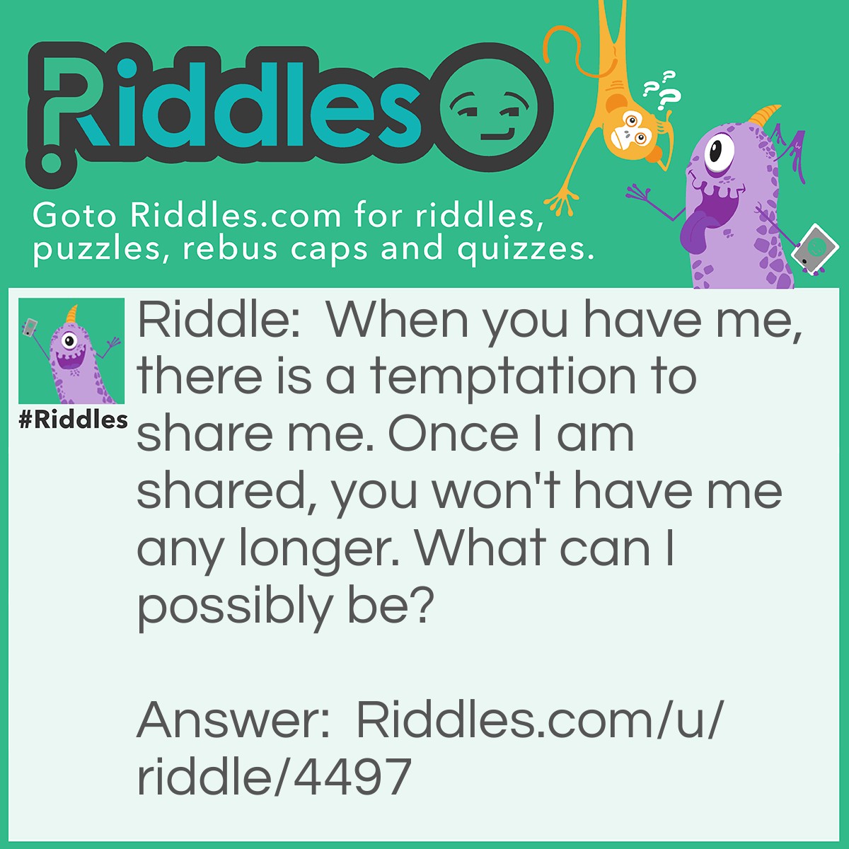 Riddle: When you have me, there is a temptation to share me. Once I am shared, you won't have me any longer. What can I possibly be? Answer: A secret.