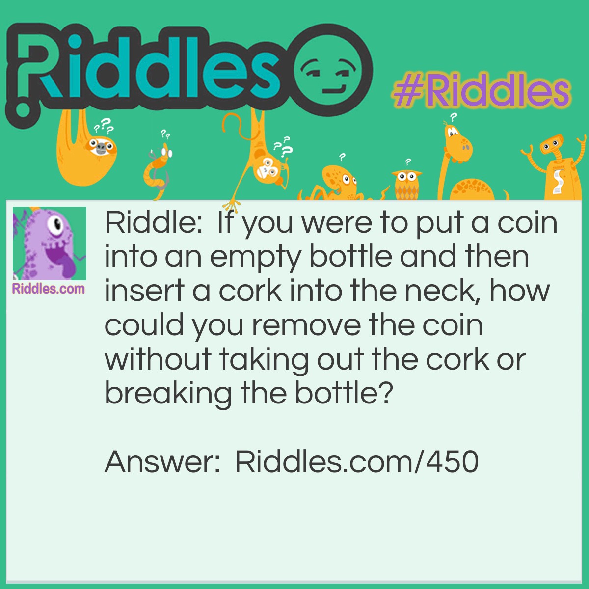 Riddle: If you were to put a coin into an empty bottle and then insert a cork into the neck, how could you remove the coin without taking out the cork or breaking the bottle? Answer: Push the cork into the bottle and shake the coin out!