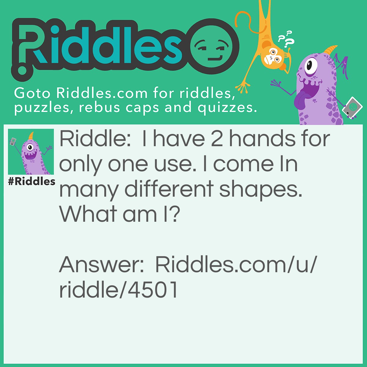 Riddle: I have 2 hands for only one use. I come In many different shapes. What am I? Answer: A clock.