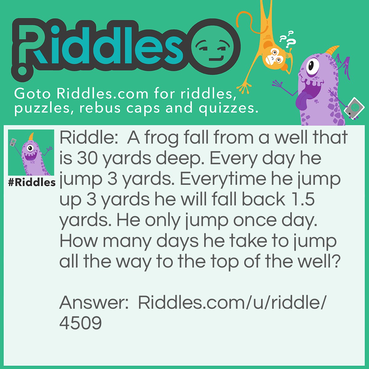 Riddle: A frog fall from a well that is 30 yards deep. Every day he jump 3 yards. Everytime he jump up 3 yards he will fall back 1.5 yards. He only jump once day. How many days he take to jump all the way to the top of the well? Answer: It is 30 yard! The frog will be already dead!
