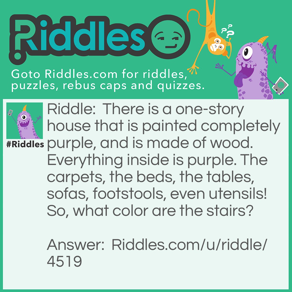 Riddle: There is a one-story house that is painted completely purple, and is made of wood. Everything inside is purple. The carpets, the beds, the tables, sofas, footstools, even utensils! So, what color are the stairs? Answer: Non-existent. It's a 1 story house, remember?