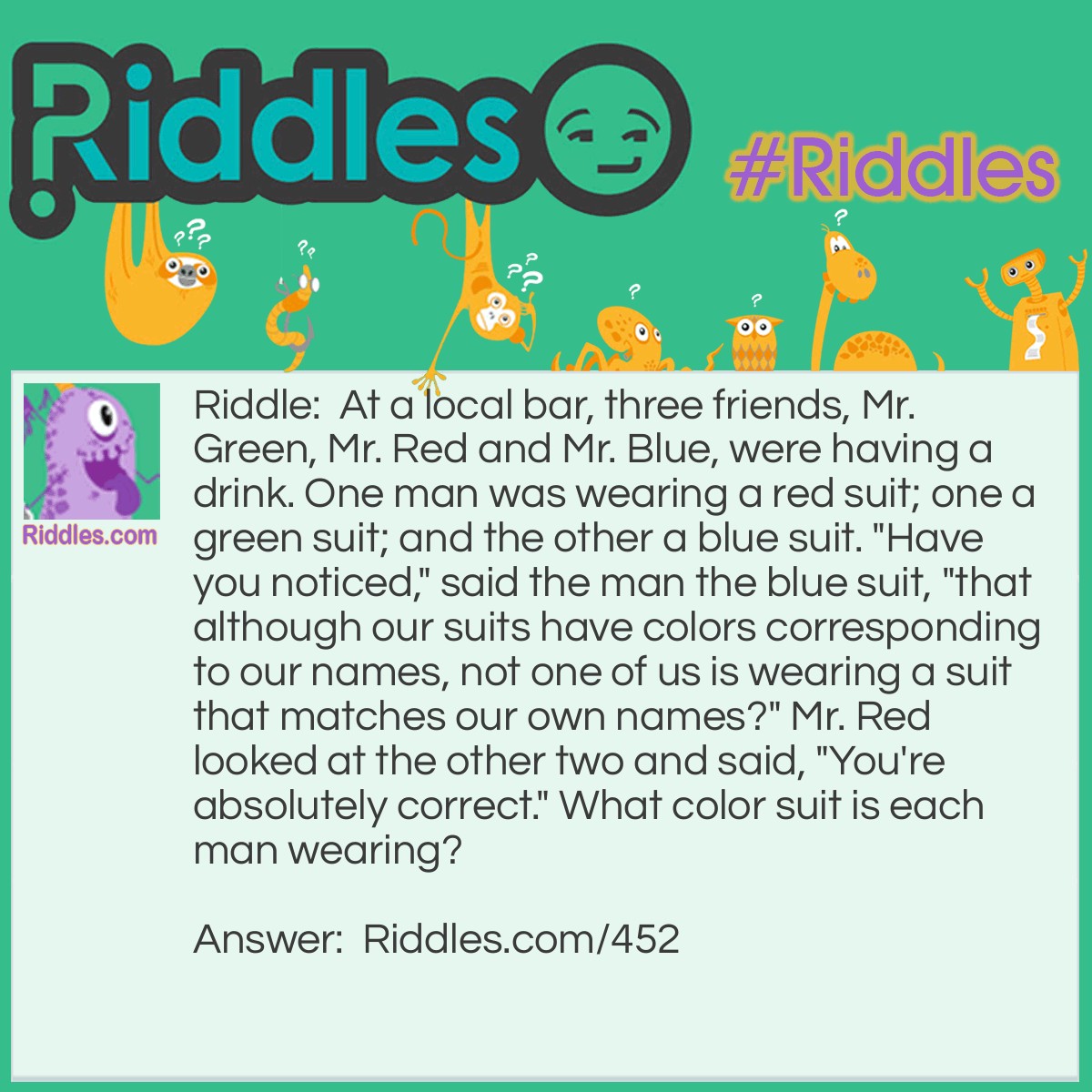 Riddle: At a local bar, three friends, Mr. Green, Mr. Red and Mr. Blue, were having a drink. One man was wearing a red suit; one a green suit; and the other a blue suit. "Have you noticed," said the man the blue suit, "that although our suits have colors corresponding to our names, not one of us is wearing a suit that matches our own names?" Mr. Red looked at the other two and said, "You're absolutely correct." What color suit is each man wearing? Answer: Since none of the men are wearing the color of suit that corresponds to their names, and Mr. Red was replying to the man in the blue suit, it had to be Mr. Green to whom he replied. We then know that Mr. Green is wearing a blue suit. Therefore, Mr. Red is wearing a green suit and Mr. Blue is wearing a red suit.