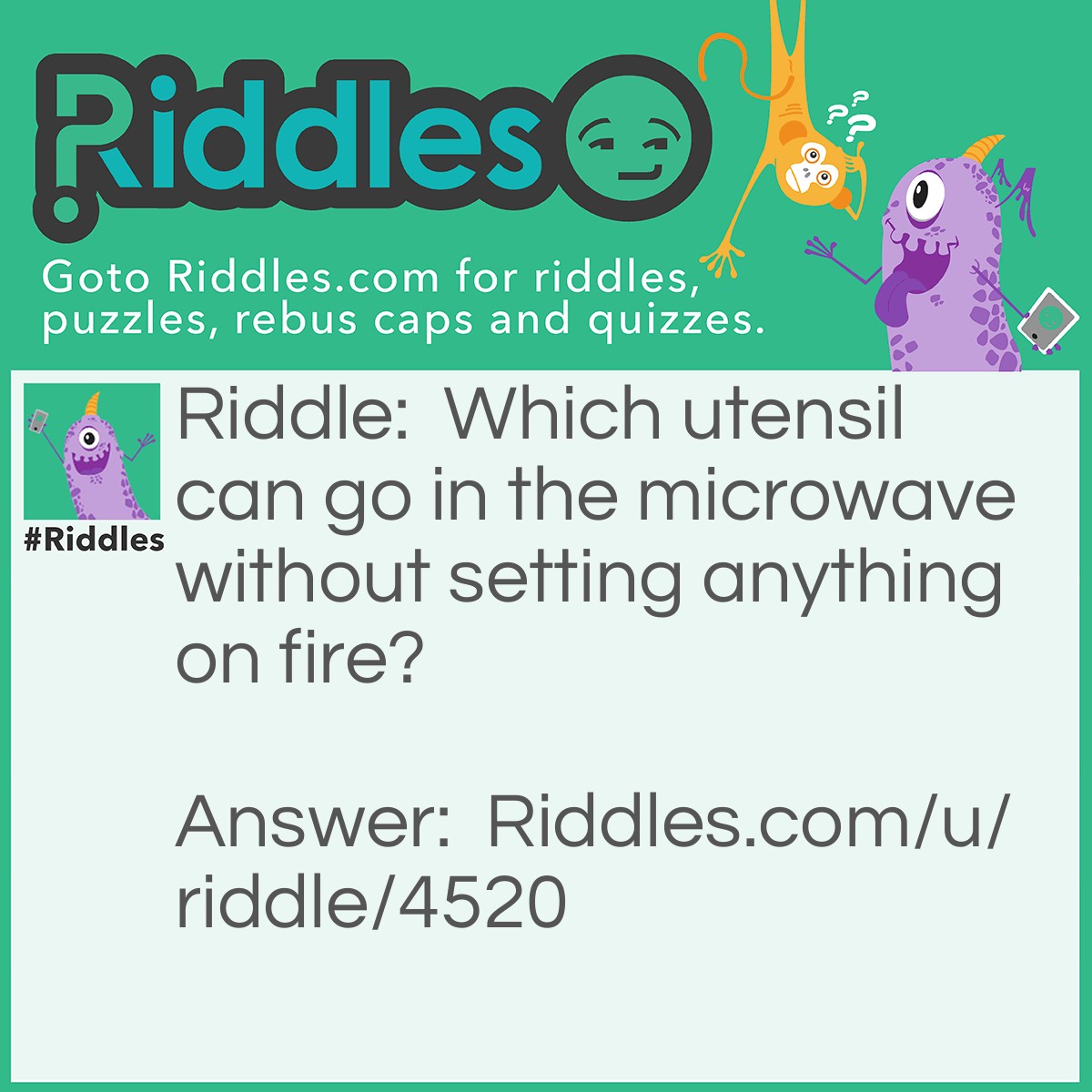 Riddle: Which utensil can go in the microwave without setting anything on fire? Answer: A spoon. You see, forks, and aluminum foil can't be put in the microwave. This is because they have edges. Sharp, edges. This lets them conduct electricity and heat, making the microwave, and house set on fire. Spoons don't have edges at all, just curves to hold soup, corn, chili, etc. #Learn something today!