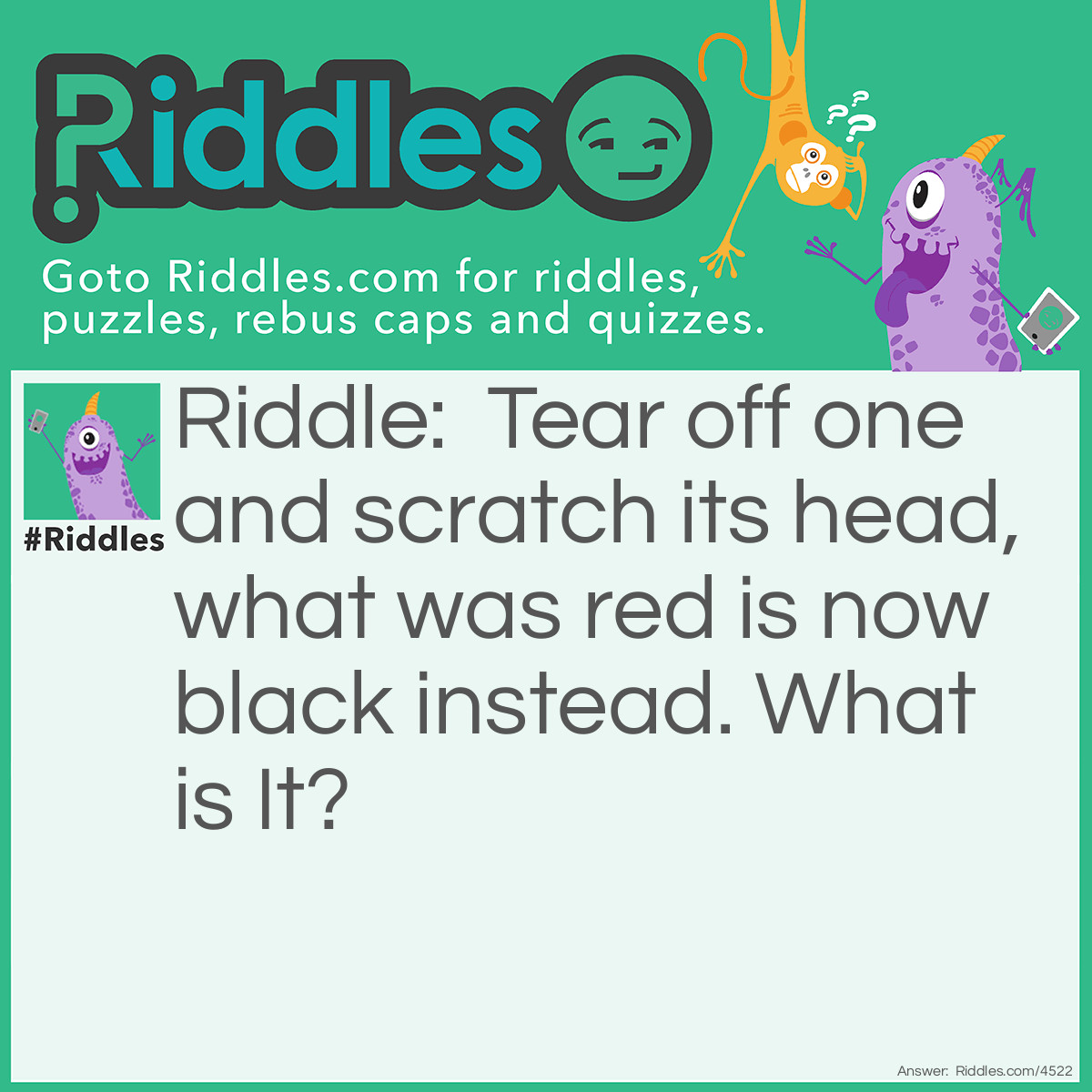 Riddle: Tear off one and scratch its head, what was red is now black instead. What is It? Answer: A Matchstick!