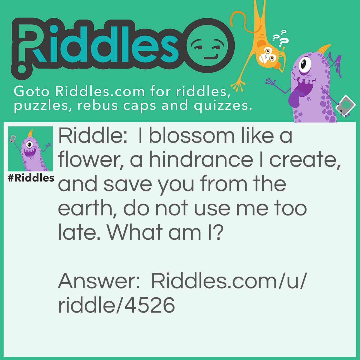 Riddle: I blossom like a flower, a hindrance I create, and save you from the earth, do not use me too late. What am I? Answer: A Parachute.