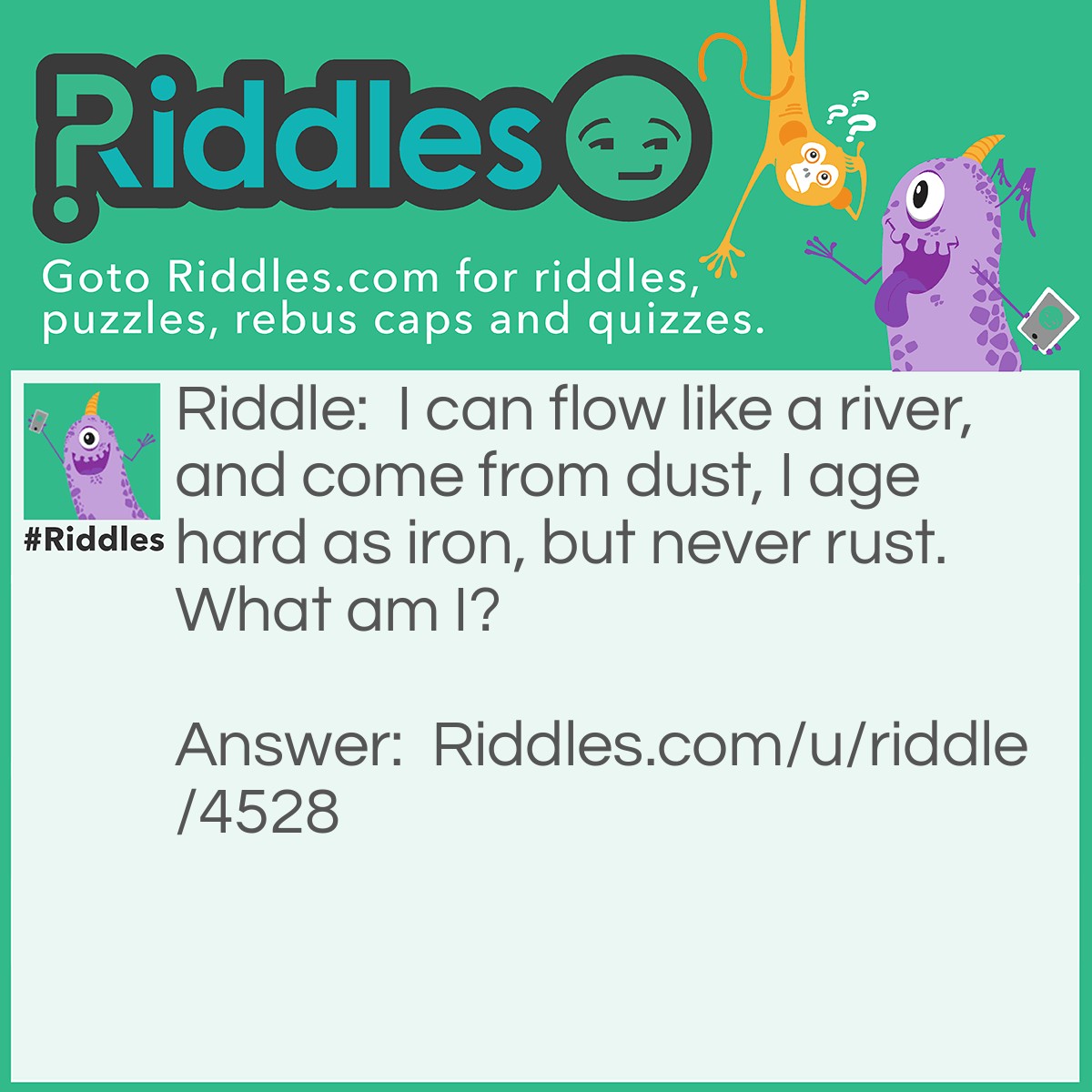 Riddle: I can flow like a river, and come from dust, I age hard as iron, but never rust. What am I? Answer: Concrete (liquid state before solidification).