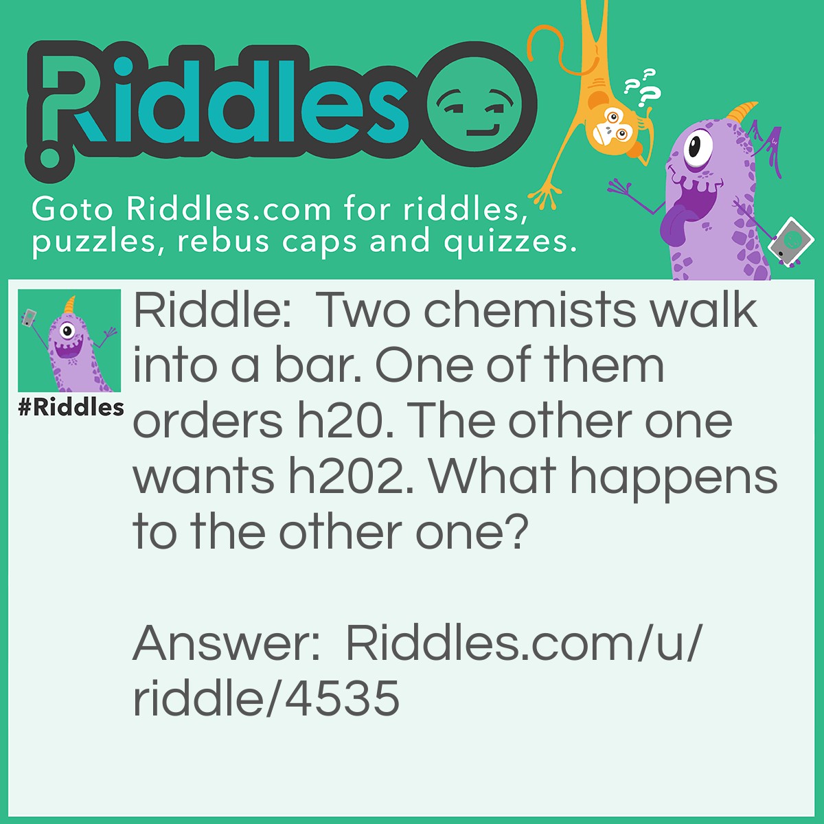 Riddle: Two chemists walk into a bar. One of them orders h20. The other one wants h202. What happens to the other one? Answer: He dies because he drank hydrogen peroxide.
