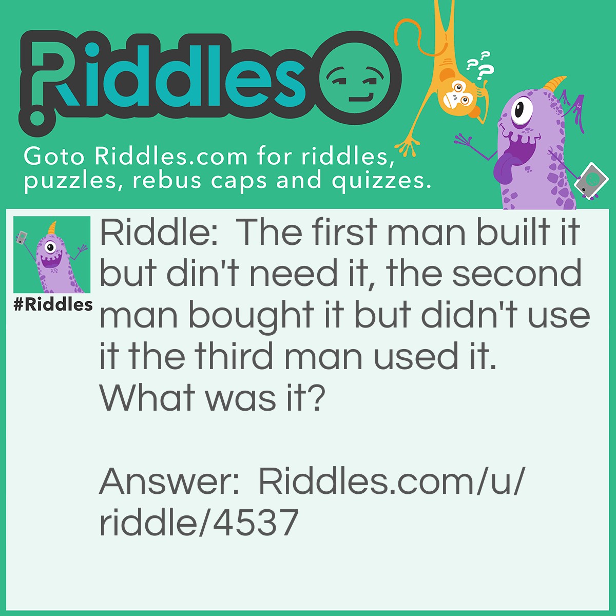 Riddle: The first man built it but din't need it, the second man bought it but didn't use it the third man used it. What was it? Answer: A coffin.