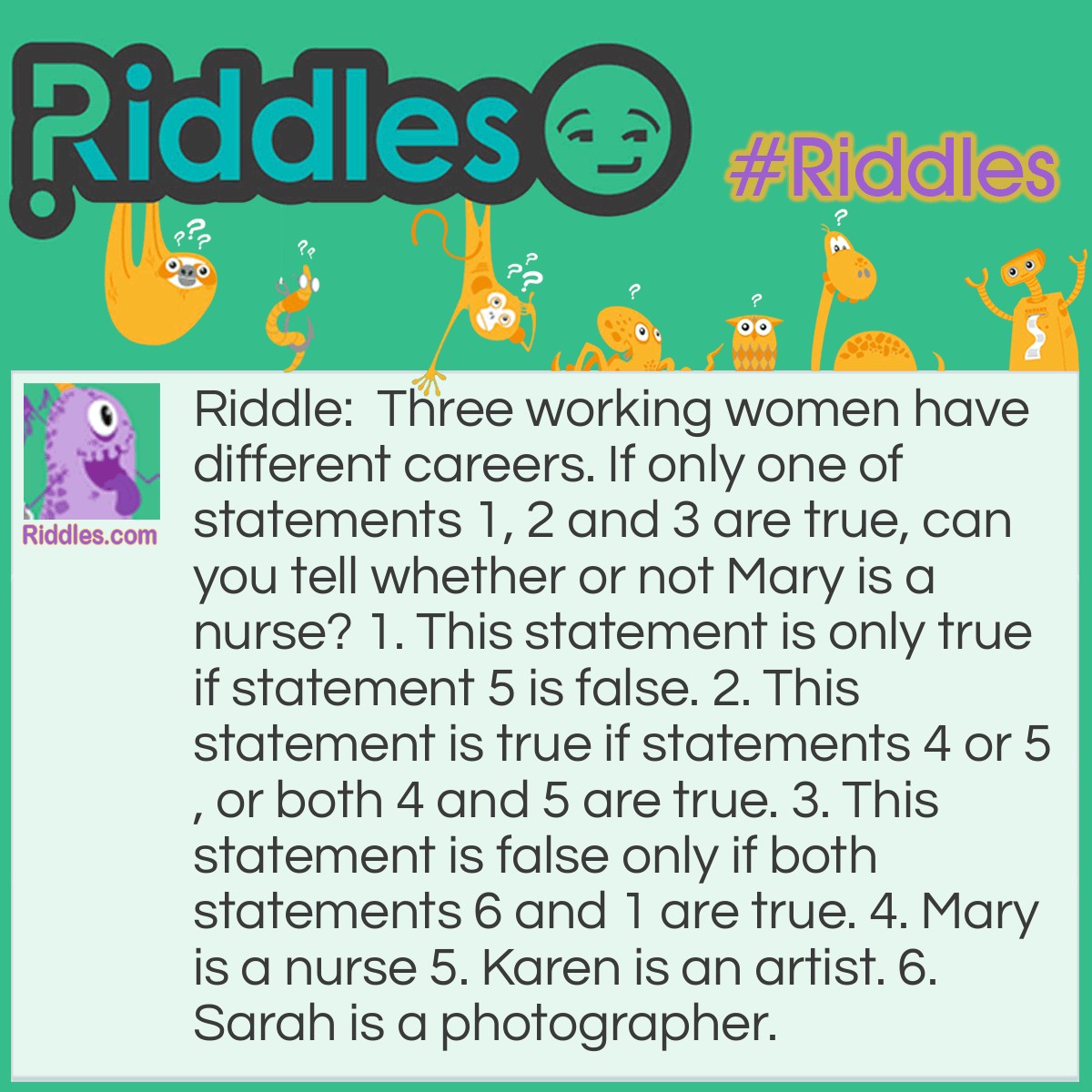 Riddle: Three working women have different careers. If only one of statements 1, 2 and 3 are true, can you tell whether or not Mary is a nurse? 1. This statement is only true if statement 5 is false. 2. This statement is true if statements 4 or 5, or both 4 and 5 are true. 3. This statement is false only if both statements 6 and 1 are true. 4. Mary is a nurse 5. Karen is an artist. 6. Sarah is a photographer. Answer: Mary is not a nurse. The way to solve this riddle, is to consider statements 4, 5, and 6 and create a chart of all possible true and false answers. Next, fill in the chart according to statements 1 through 3. You will discover that there is only one line where only one of statements one, two and three are true. Thus, it is determined that: Statement 4 and 5 are false and statement 6 is true.