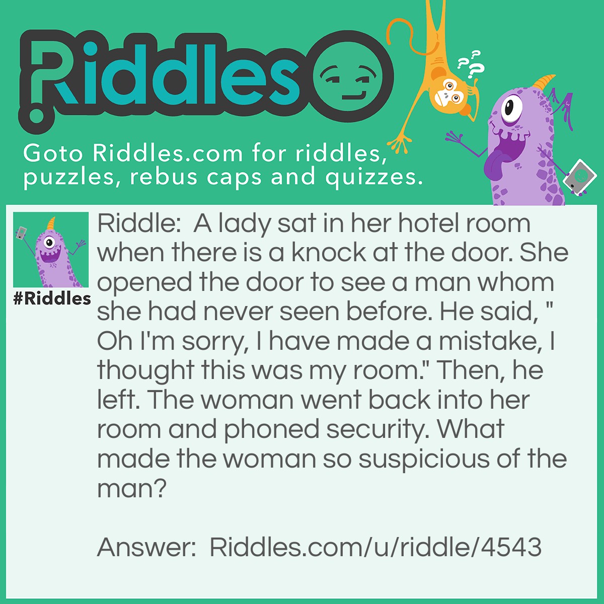 Riddle: A lady sat in her hotel room when there is a knock at the door. She opened the door to see a man whom she had never seen before. He said, "Oh I'm sorry, I have made a mistake, I thought this was my room." Then, he left. The woman went back into her room and phoned security. What made the woman so suspicious of the man? Answer: You don't knock on your own hotel room.