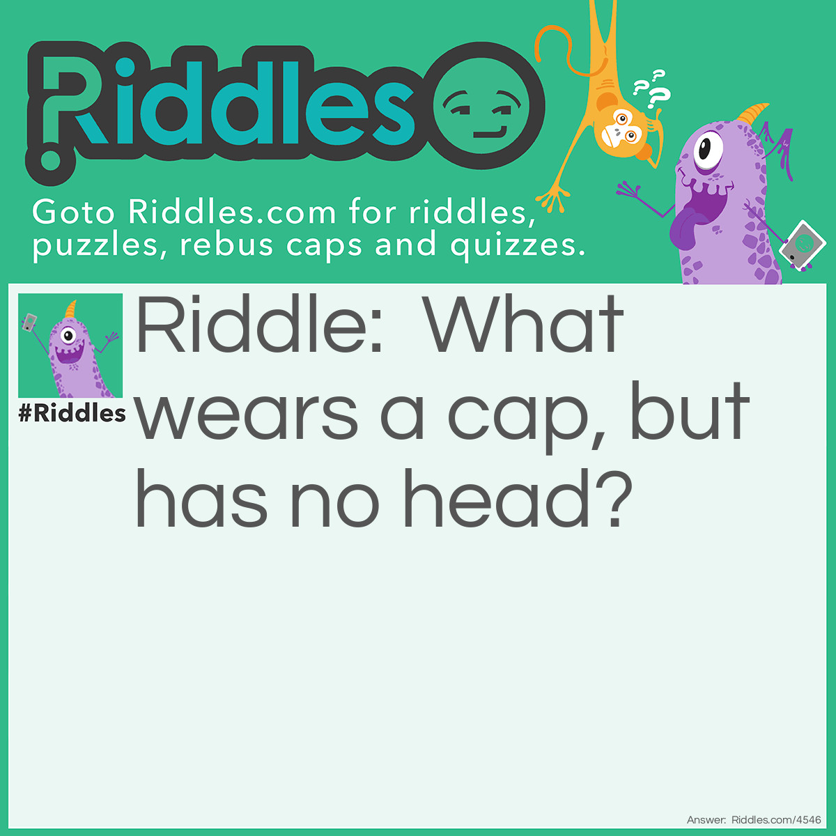 Riddle: What wears a cap, but has no head? Answer: A bottle has a neck but no head and wears a cap.