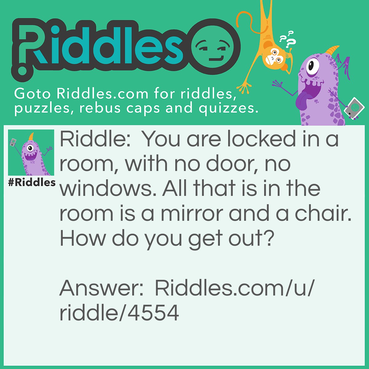 Riddle: You are locked in a room, with no door, no windows. All that is in the room is a mirror and a chair. How do you get out? Answer: Look in the mirror see what you saw, take the saw, cut the chair in half, put them together to make a hole, crawl out through the hole.
