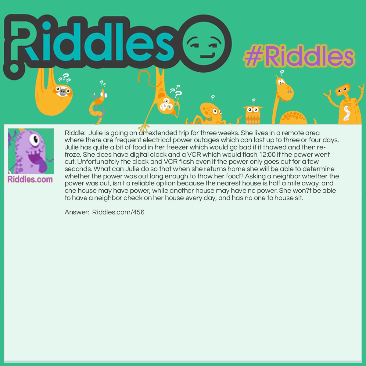 Riddle: Julie is going on an extended trip for three weeks. She lives in a remote area where there are frequent electrical power outages which can last up to three or four days. Julie has quite a bit of food in her freezer which would go bad if it thawed and then re-froze. She does have digital clock and a VCR which would flash 12:00 if the power went out. Unfortunately the clock and VCR flash even if the power only goes out for a few seconds. What can Julie do so that when she returns home she will be able to determine whether the power was out long enough to thaw her food? Asking a neighbor whether the power was out, isn't a reliable option because the nearest house is half a mile away, and one house may have power, while another house may have no power. She won?t be able to have a neighbor check on her house every day, and has no one to house sit. Answer: One thing Julie could do is freeze a tray of ice-cubes, and turn the tray of ice upside down in her freezer. When she comes home, she should check the tray. If the ice cubes are still in the tray, the food is safe to eat. If the trays are empty, it's time to clean out the freezer. She will have to make a judgment call if the ice-cubes are only slightly thawed.