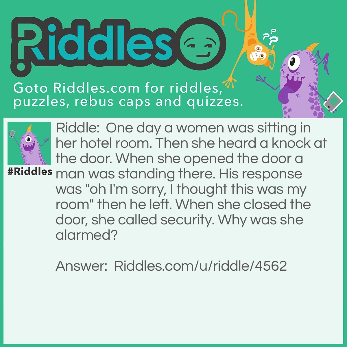 Riddle: One day a women was sitting in her hotel room. Then she heard a knock at the door. When she opened the door a man was standing there. His response was "oh I'm sorry, I thought this was my room" then he left. When she closed the door, she called security. Why was she alarmed? Answer: You usually don't knock at your own hotel room.
