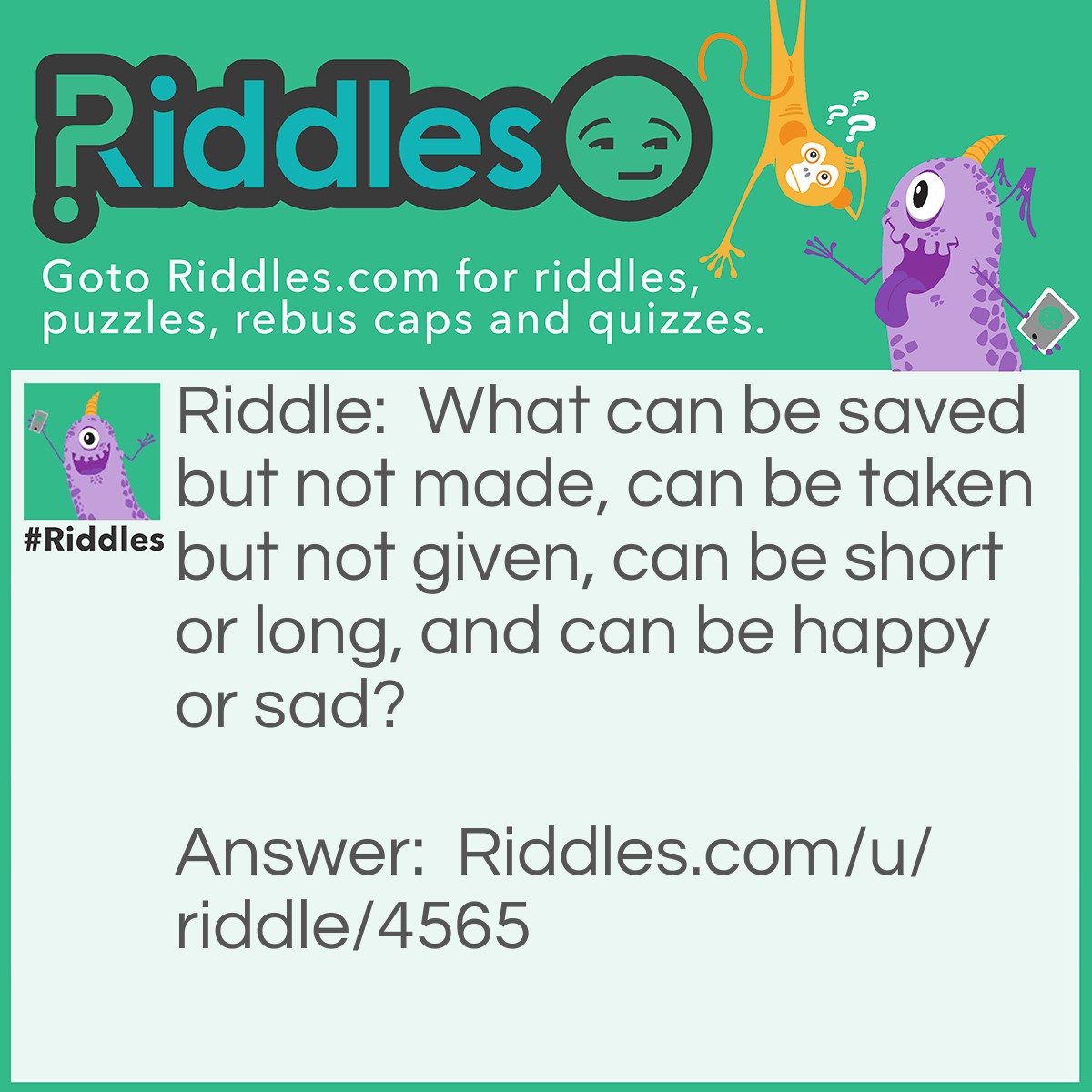 Riddle: What can be saved but not made, can be taken but not given, can be short or long, and can be happy or sad? Answer: Life.