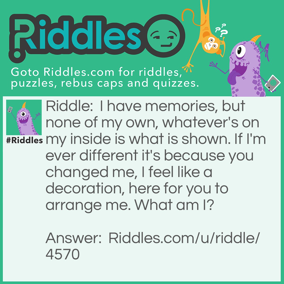 Riddle: I have memories, but none of my own, whatever's on my inside is what is shown. If I'm ever different it's because you changed me, I feel like a decoration, here for you to arrange me. What am I? Answer: A picture frame.