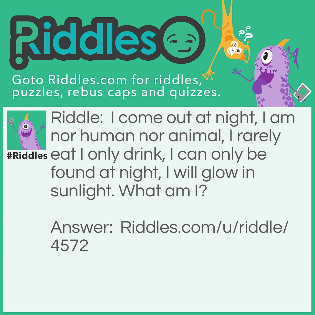 Riddle: I come out at night, I am nor human nor animal, I rarely eat I only drink, I can only be found at night, I will glow in sunlight. What am I? Answer: A vampire.