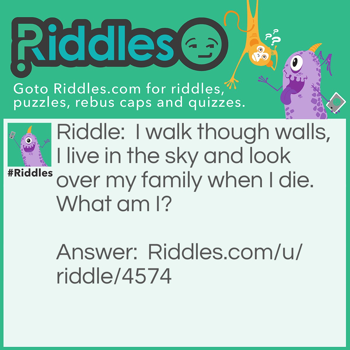 Riddle: I walk though walls, I live in the sky and look over my family when I die. What am I? Answer: A spirit.