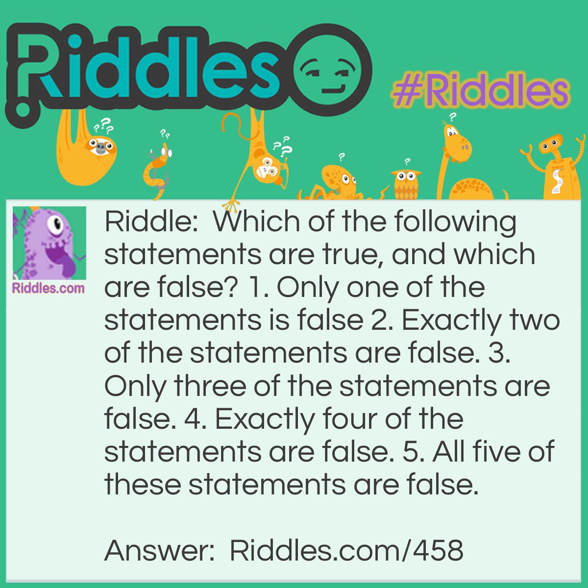 Riddle: Which of the following statements are true, and which are false? 1. Only one of the statements is false 2. Exactly two of the statements are false. 3. Only three of the statements are false. 4. Exactly four of the statements are false. 5. All five of these statements are false. Answer: The only true statement can be #4. The others are false. #5 can't be true, because it says all the statements are false.