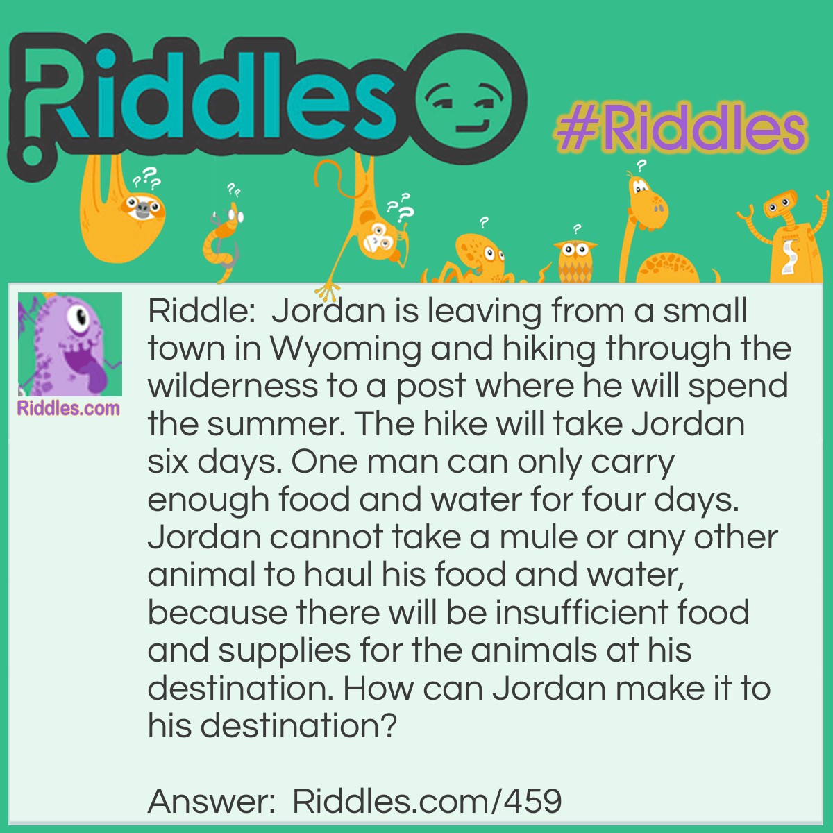 Riddle: Jordan is leaving from a small town in Wyoming and hiking through the wilderness to a post where he will spend the summer. The hike will take Jordan six days. One man can only carry enough food and water for four days. Jordan cannot take a mule or any other animal to haul his food and water, because there will be insufficient food and supplies for the animals at his destination. How can Jordan make it to his destination? Answer: Jordan takes two other hikers with him. Each hiker starts out with a four day supply of food and water. After the first day, the first hiker gives a one day supply to each Jordan and the second hiker. This leaves the first hiker with a one day supply to go home and Jordan and the second hiker now each have a four day supply again. After the second day, the second hiker gives Jordan a one day supply and keep a two day supply for himself so that he can get home. This gives Jordan a four day supply of food and water, and now he has enough to reach his destination.