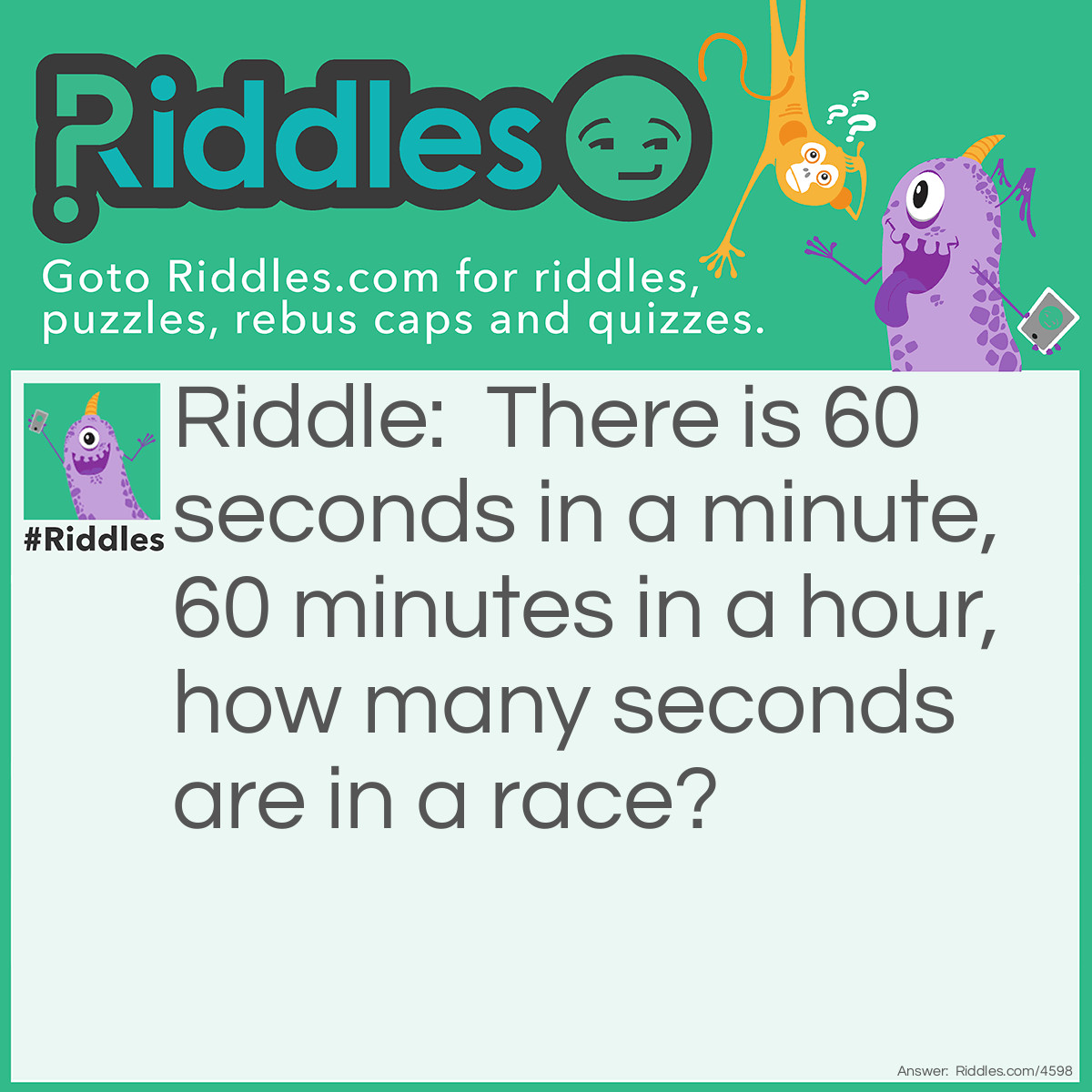 Riddle: There is 60 seconds in a minute, 60 minutes in a hour, how many seconds are in a race? Answer: <span style="caret-color: #1c1e21; color: #1c1e21; font-family: Helvetica, Arial, sans-serif; font-size: 14px; font-style: normal; font-variant-caps: normal; font-weight: 400; letter-spacing: normal; orphans: auto; text-align: start; text-indent: 0px; text-transform: none; white-space: normal; widows: auto; word-spacing: 0px; -webkit-text-size-adjust: auto; -webkit-text-stroke-width: 0px; text-decoration: none; display: inline !important; float: none;">1. In a race, only 1 person can get second place.</span>