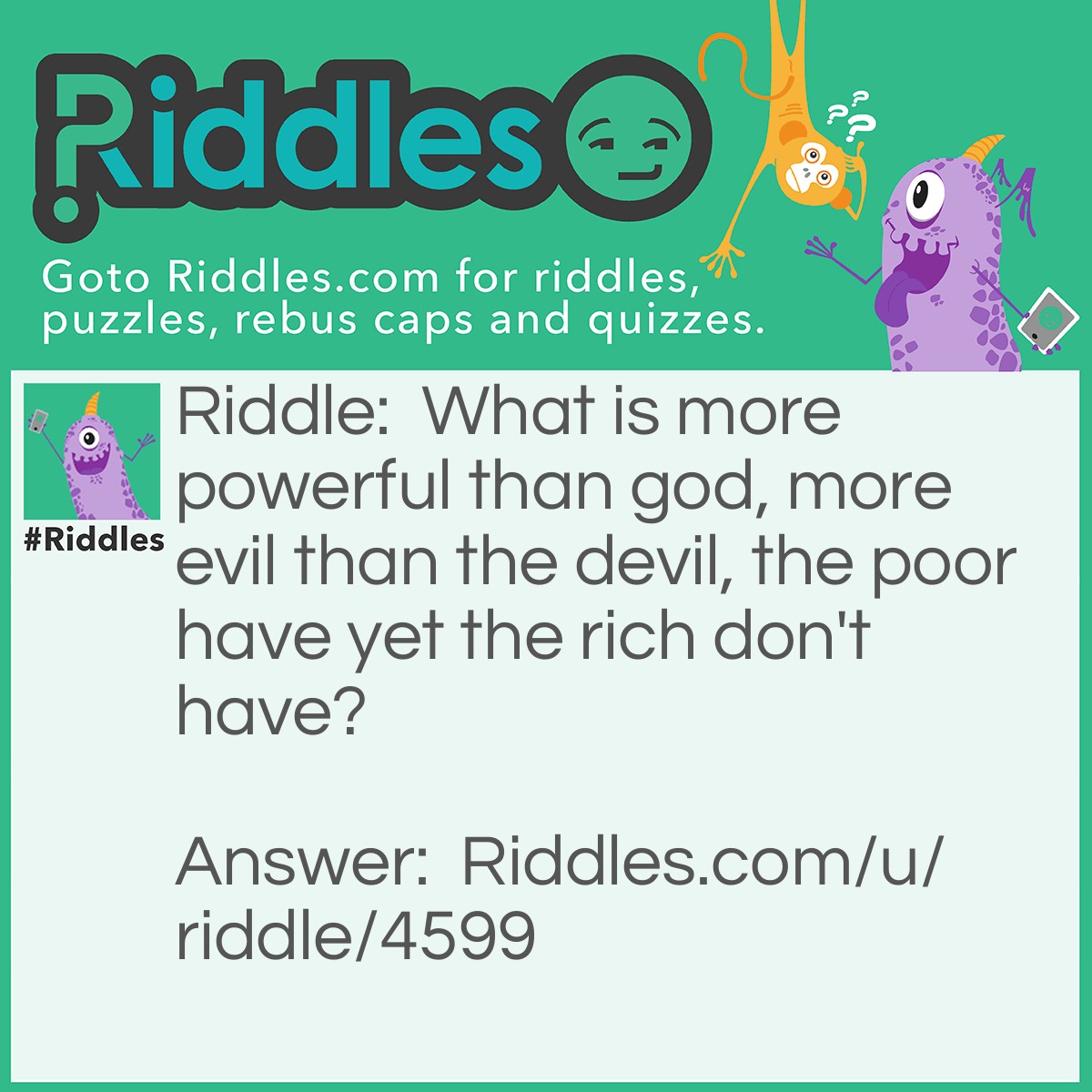 Riddle: What is more powerful than god, more evil than the devil, the poor have yet the rich don't have? Answer: Nothing.