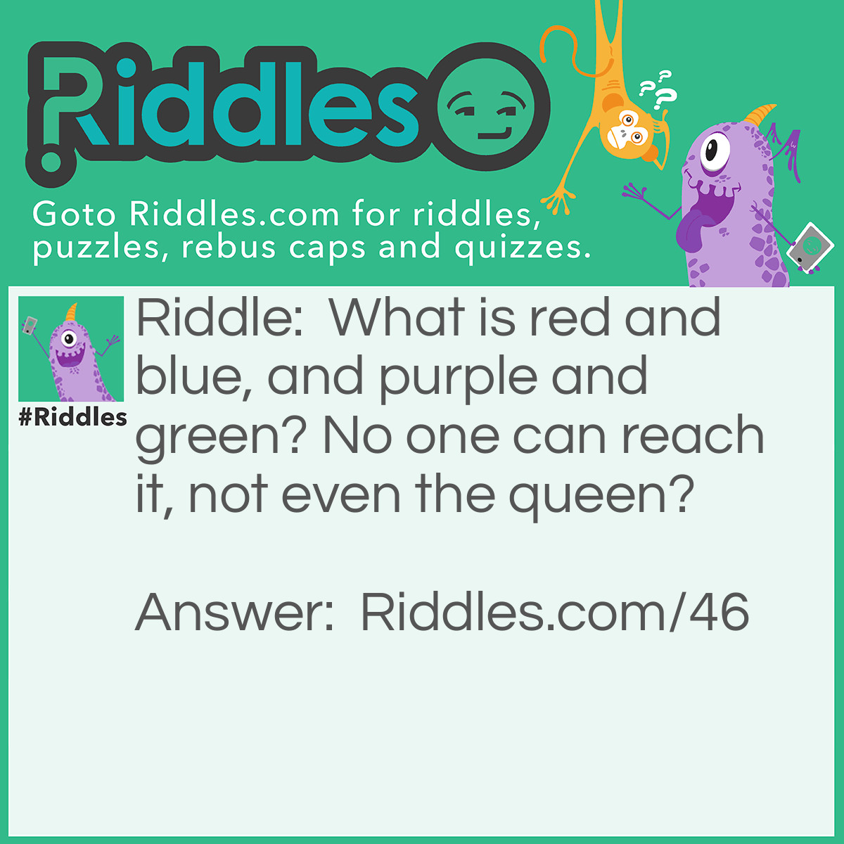 Riddle: What is red and blue, and purple and green? No one can reach it, not even the queen? Answer: A Rainbow.