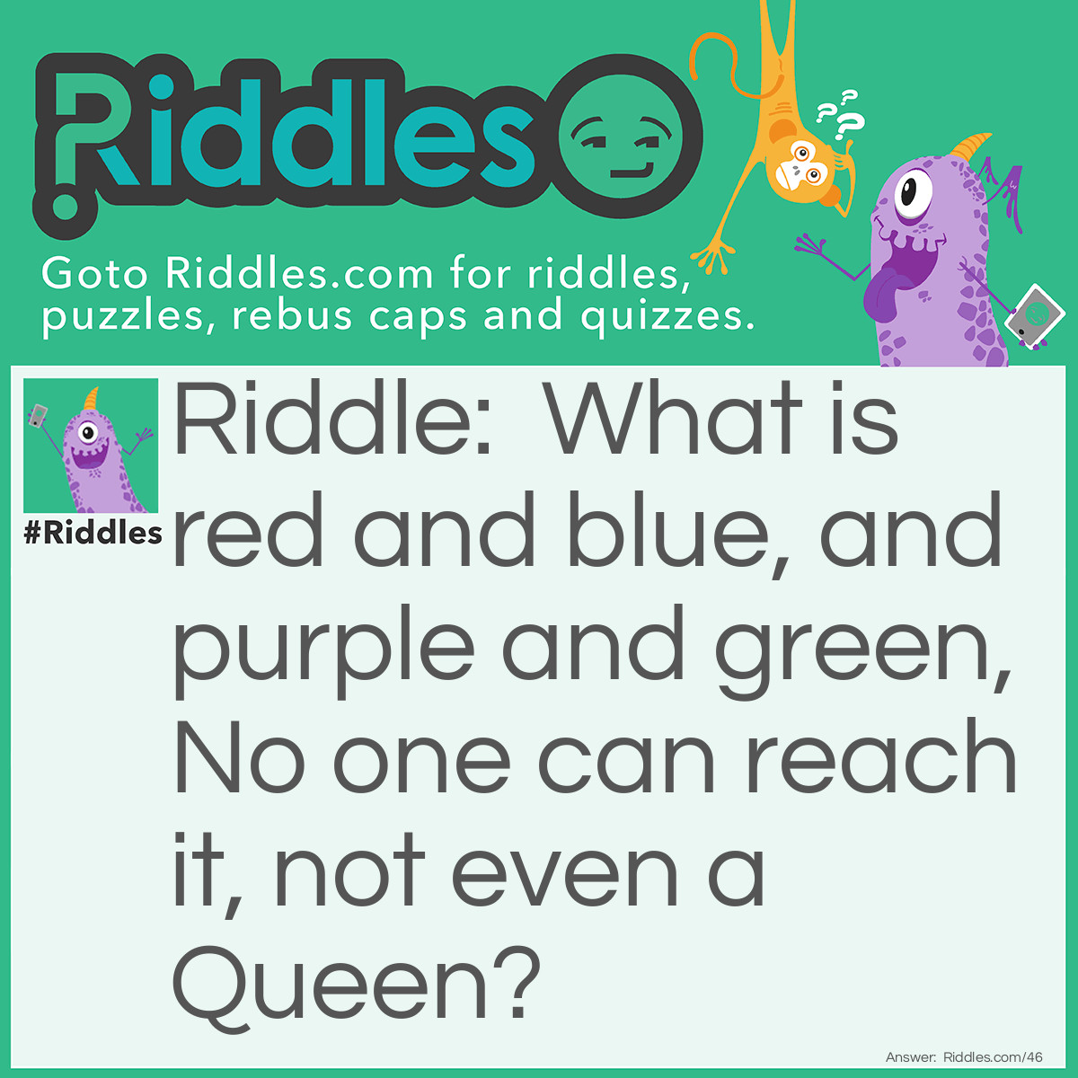 Riddle: What is red and blue, and purple and green? No one can reach it, not even the queen? Answer: A Rainbow.