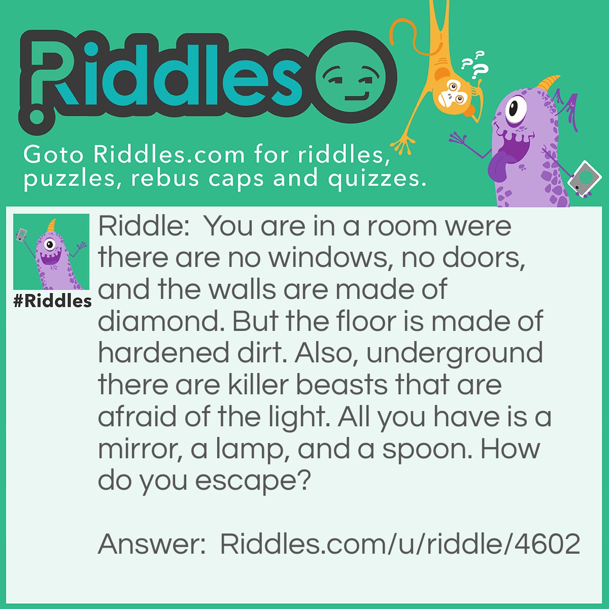 Riddle: You are in a room were there are no windows, no doors, and the walls are made of diamond. But the floor is made of hardened dirt. Also, underground there are killer beasts that are afraid of the light. All you have is a mirror, a lamp, and a spoon. How do you escape? Answer: You look in the mirror, you see what you saw. You grab the saw, cut open the floor, use the lamp to reflect the light of the spoon and scare away the beasts. then you cut your way out with the saw.