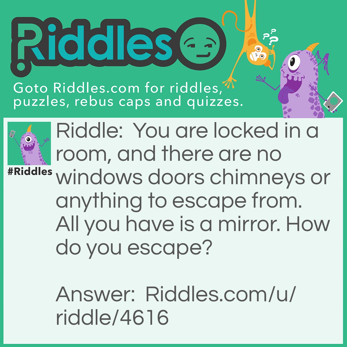 Riddle: You are locked in a room, and there are no windows doors chimneys or anything to escape from. All you have is a mirror. How do you escape? Answer: You look in the mirror, see what you saw, grab the saw, cut the mirror in half, put the mirror back together, two halves make a whole and you climb through the hole to get out.