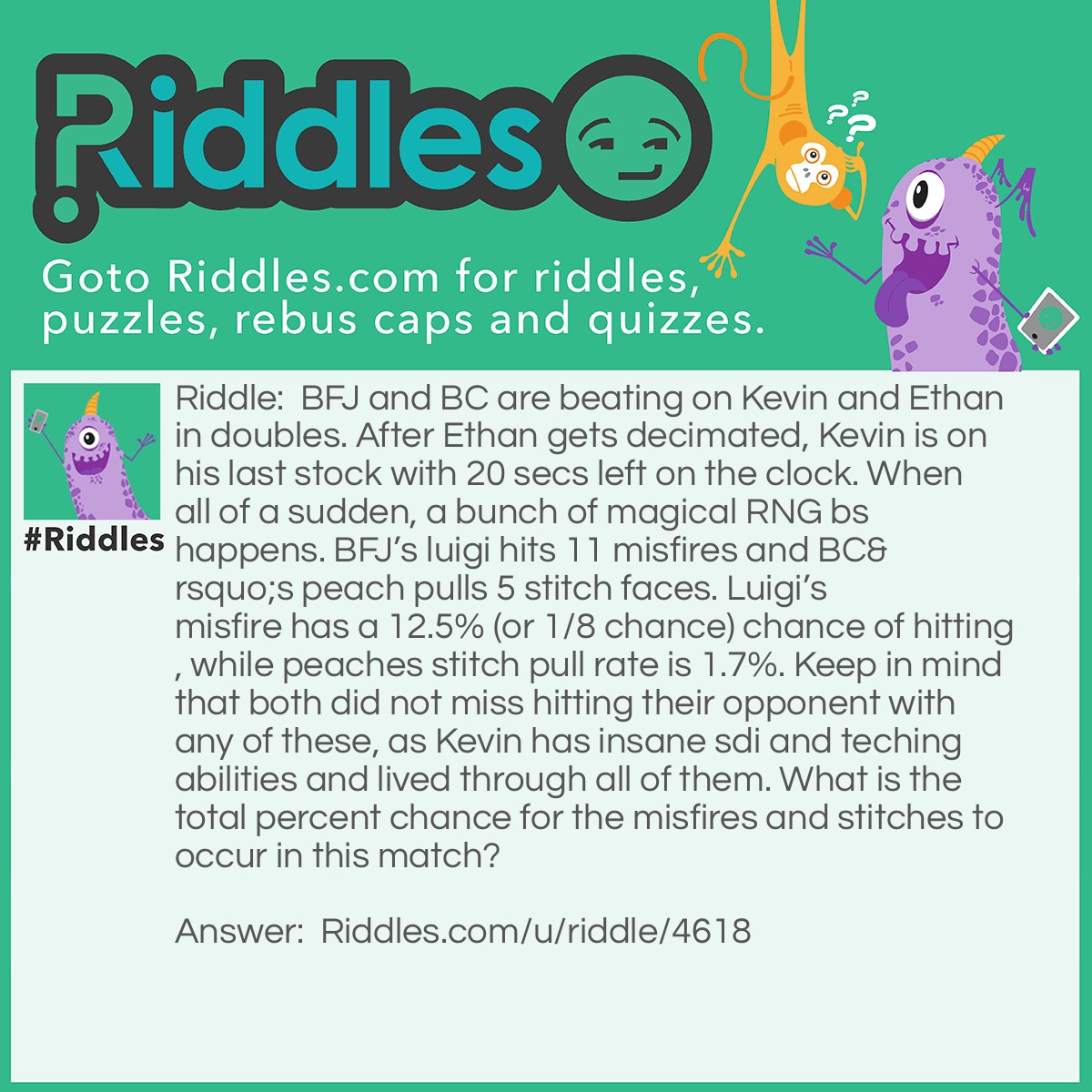 Riddle: BFJ and BC are beating on Kevin and Ethan in doubles. After Ethan gets decimated, Kevin is on his last stock with 20 secs left on the clock. When all of a sudden, a bunch of magical RNG bs happens. BFJ's luigi hits 11 misfires and BC's peach pulls 5 stitch faces. Luigi's misfire has a 12.5% (or 1/8 chance) chance of hitting, while peaches stitch pull rate is 1.7%. Keep in mind that both did not miss hitting their opponent with any of these, as Kevin has insane sdi and teching abilities and lived through all of them. What is the total percent chance for the misfires and stitches to occur in this match? Answer: 0%.