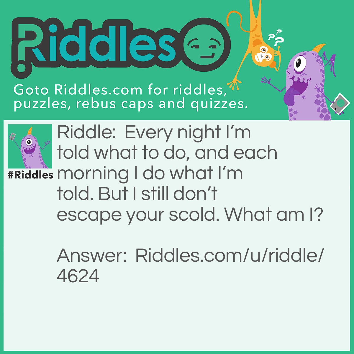 Riddle: Every night I'm told what to do, and each morning I do what I'm told. But I still don't escape your scold. What am I? Answer: An alarm clock.