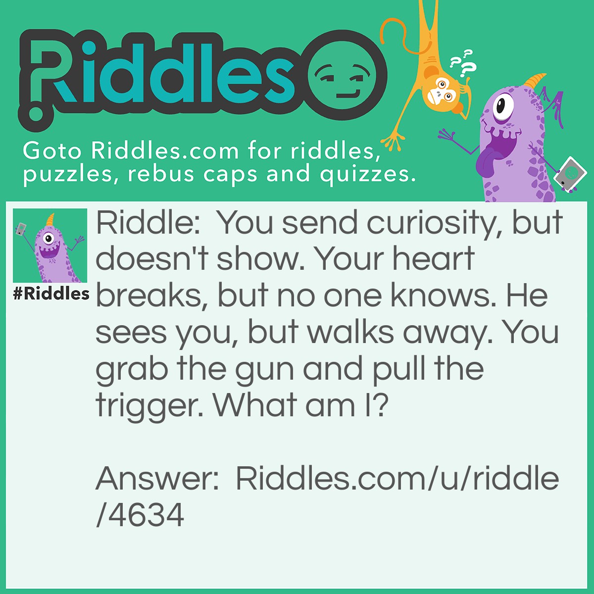 Riddle: You send curiosity, but doesn't show. Your heart breaks, but no one knows. He sees you, but walks away. You grab the gun and pull the trigger. What am I? Answer: Despair and Betrayal.