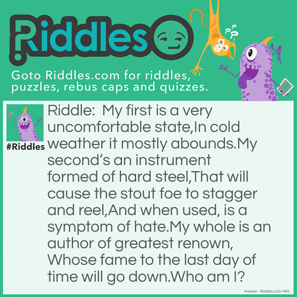 Riddle: My first is a very uncomfortable state,
In cold weather it mostly abounds.
My second's an instrument formed of hard steel,
That will cause the stout foe to stagger and reel,
And when used, is a symptom of hate.
My whole is an author of greatest renown,
Whose fame to the last day of time will go down.
Who am I? Answer: Shakespeare.