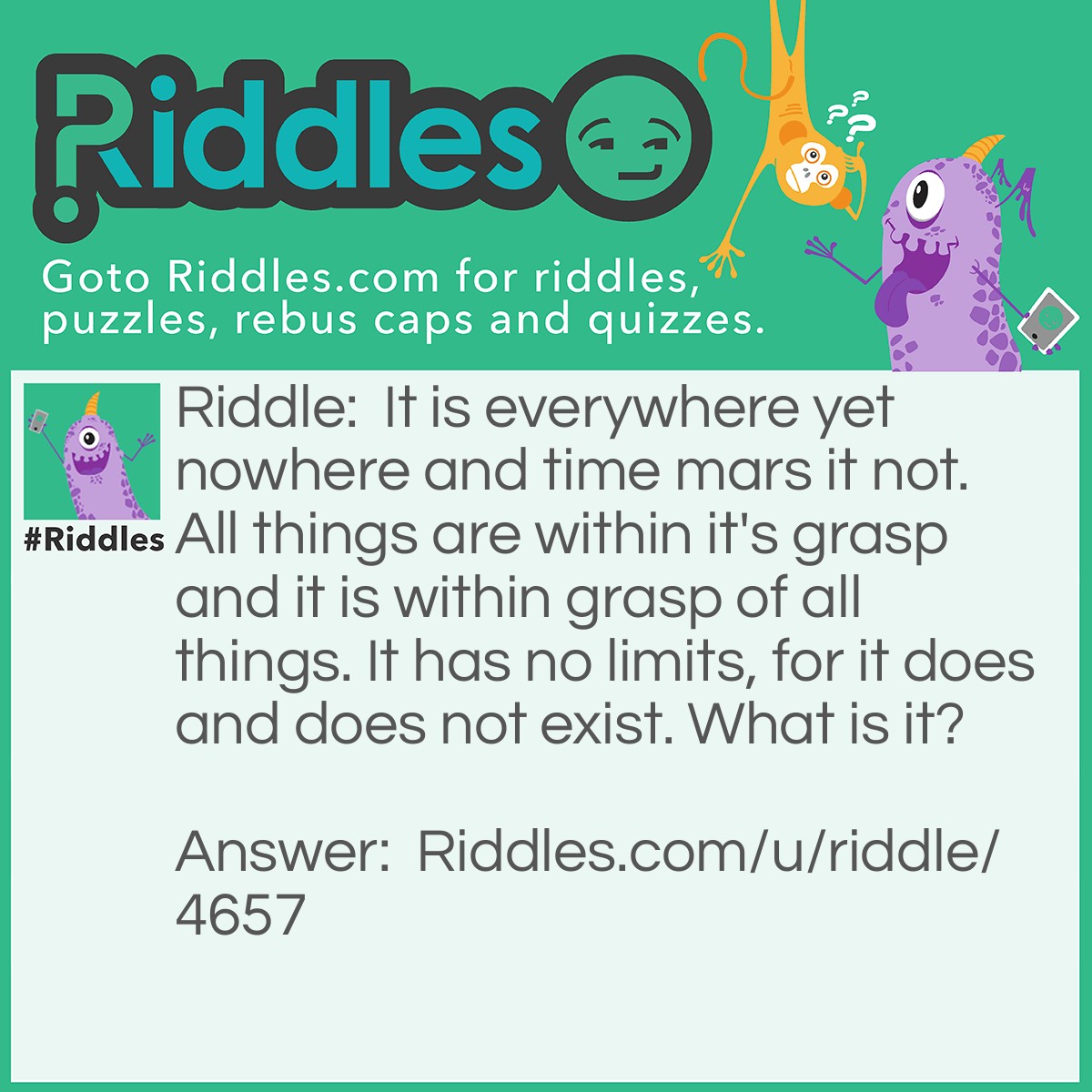 Riddle: It is everywhere yet nowhere and time mars it not. All things are within it's grasp and it is within grasp of all things. It has no limits, for it does and does not exist. What is it? Answer: Nothing.