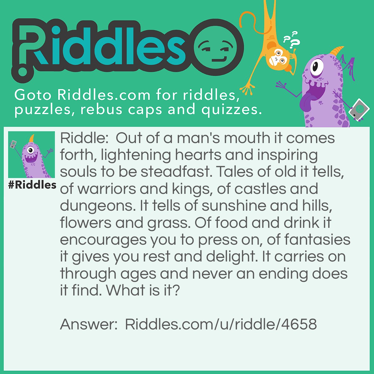 Riddle: Out of a man's mouth it comes forth, lightening hearts and inspiring souls to be steadfast. Tales of old it tells, of warriors and kings, of castles and dungeons. It tells of sunshine and hills, flowers and grass. Of food and drink it encourages you to press on, of fantasies it gives you rest and delight. It carries on through ages and never an ending does it find. What is it? Answer: A song.