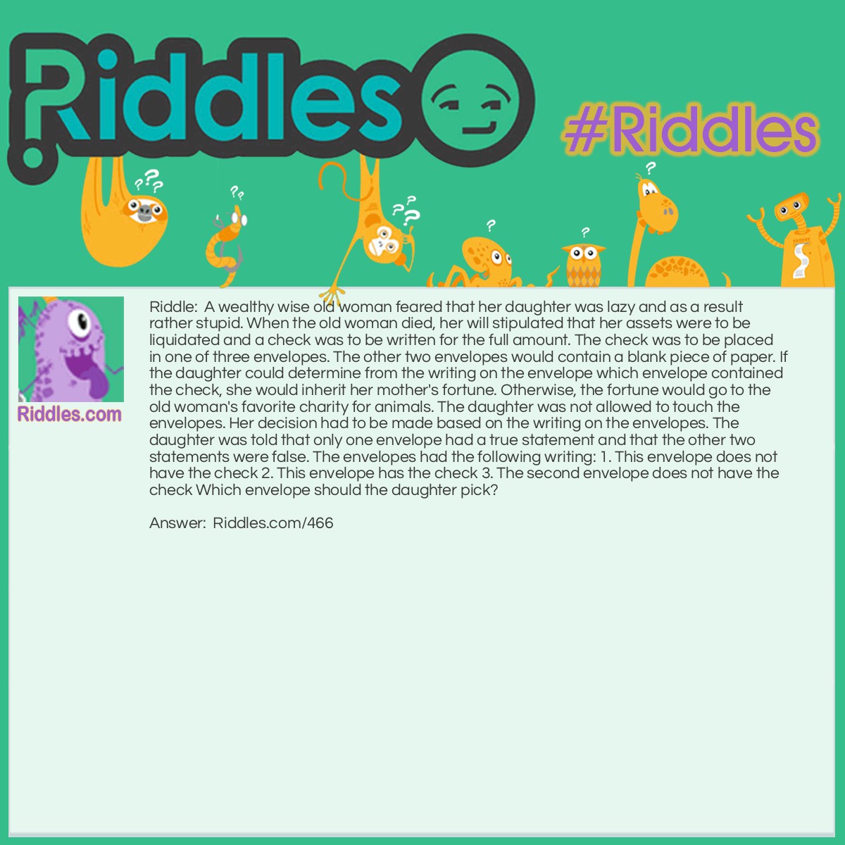 Riddle: A wealthy wise old woman feared that her daughter was lazy and as a result rather stupid. When the old woman died, her will stipulated that her assets were to be liquidated and a check was to be written for the full amount. The check was to be placed in one of three envelopes. The other two envelopes would contain a blank piece of paper. If the daughter could determine from the writing on the envelope which envelope contained the check, she would inherit her mother's fortune. Otherwise, the fortune would go to the old woman's favorite charity for animals. The daughter was not allowed to touch the envelopes. Her decision had to be made based on the writing on the envelopes. The daughter was told that only one envelope had a true statement and that the other two statements were false. The envelopes had the following writing: 1. This envelope does not have the check 2. This envelope has the check 3. The second envelope does not have the check Which envelope should the daughter pick? Answer: The daughter should pick envelope 1. Unfortunately she picked envelope 3. Statements 1 and 2 were false, and the only true statement was statement 3. If the check was in envelope 1, that would make statement 1 false, statement 2 false and statement 3 is the only true statement. If the check was in envelope 2, statements 1 and 2 would both be true. If the check was in envelope 3, statements 1 and 3 would both be true.