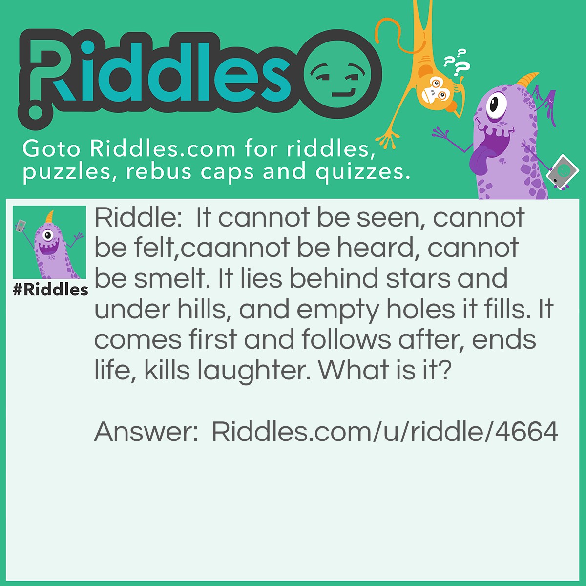 Riddle: It cannot be seen, cannot be felt,caannot be heard, cannot be smelt. It lies behind stars and under hills, and empty holes it fills. It comes first and follows after, ends life, kills laughter. What is it? Answer: Dark.
