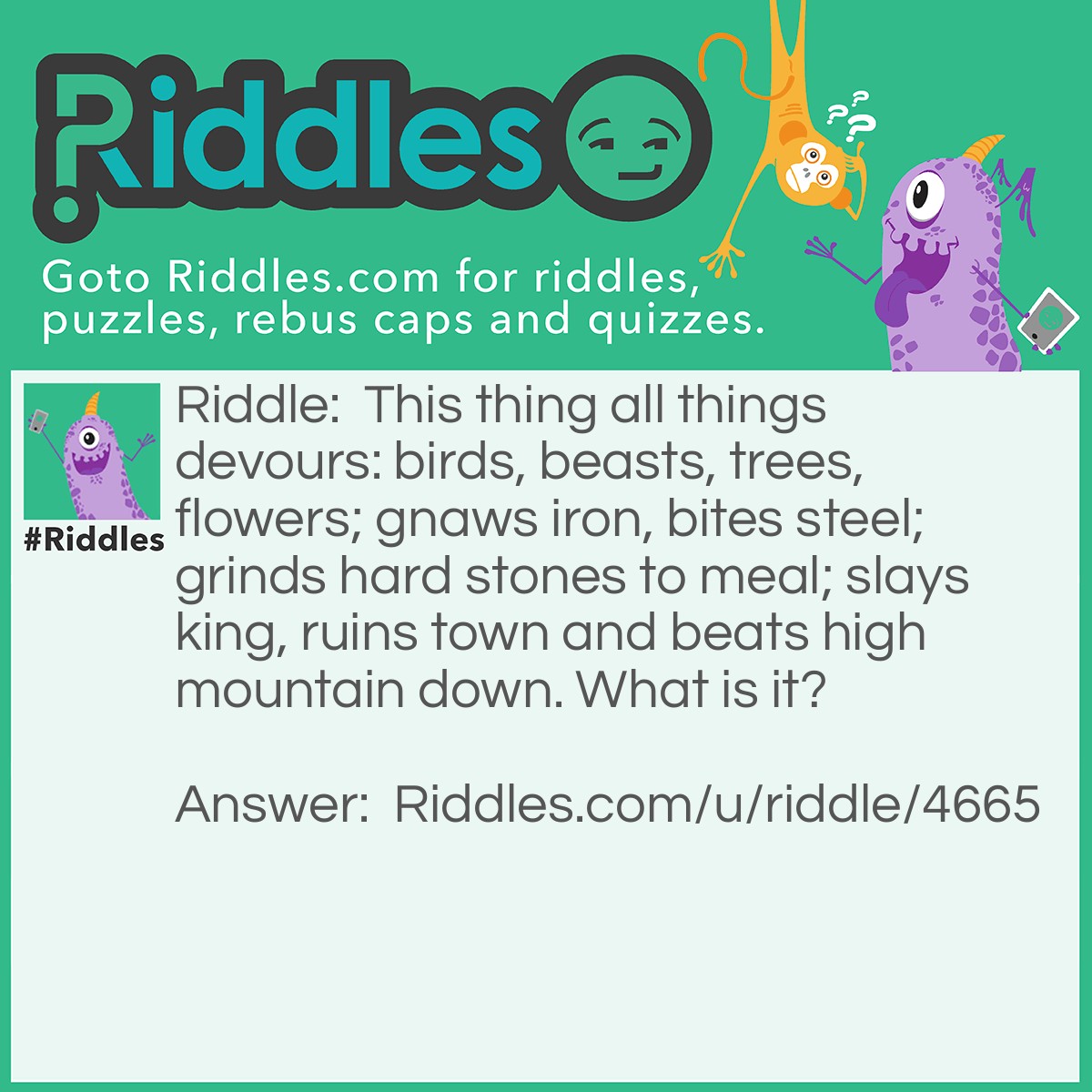 Riddle: This thing all things devours: birds, beasts, trees, flowers; gnaws iron, bites steel; grinds hard stones to meal; slays king, ruins town and beats high mountain down. What is it? Answer: Time.