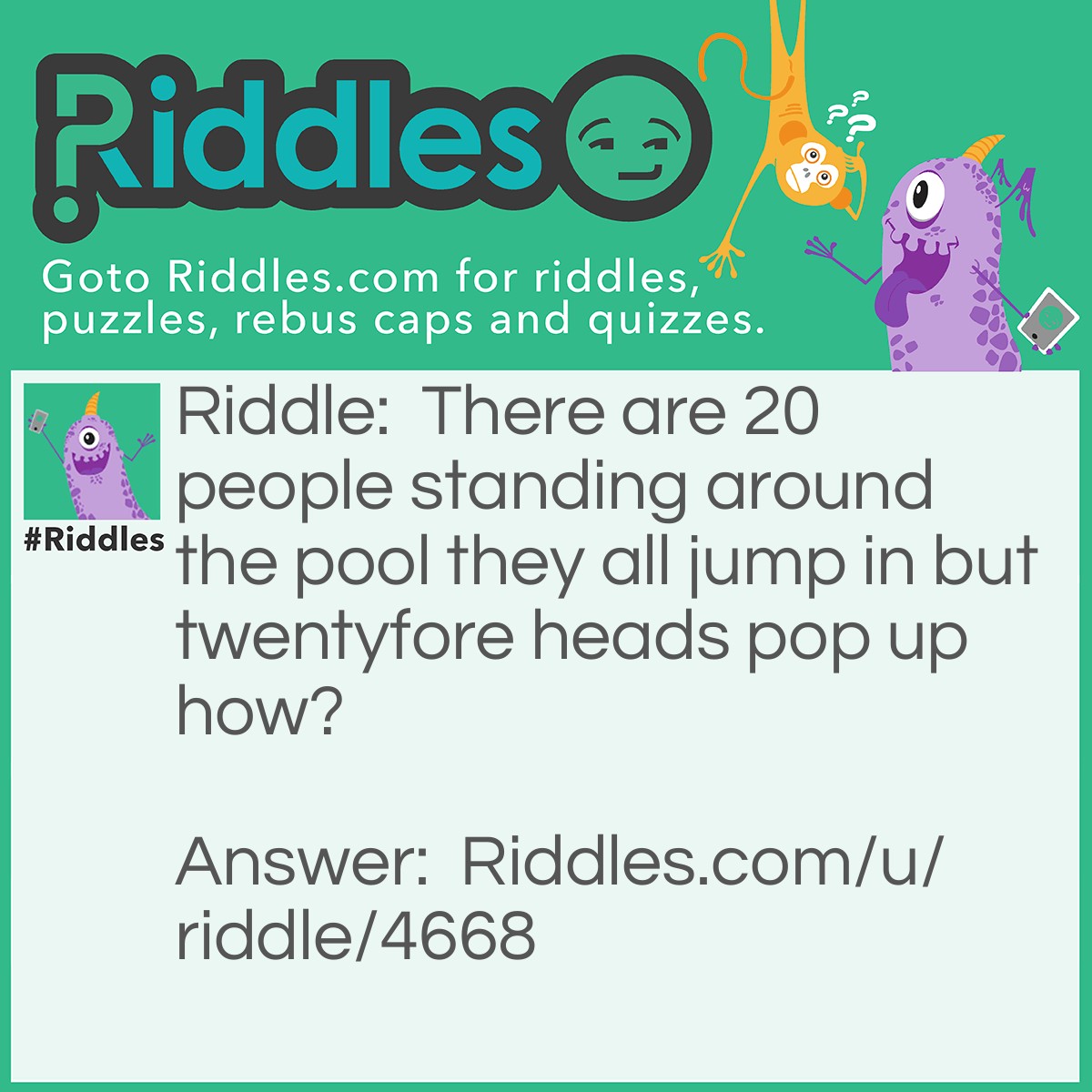 Riddle: There are 20 people standing around the pool they all jump in but twentyfore heads pop up how? Answer: Twenty fore heads.