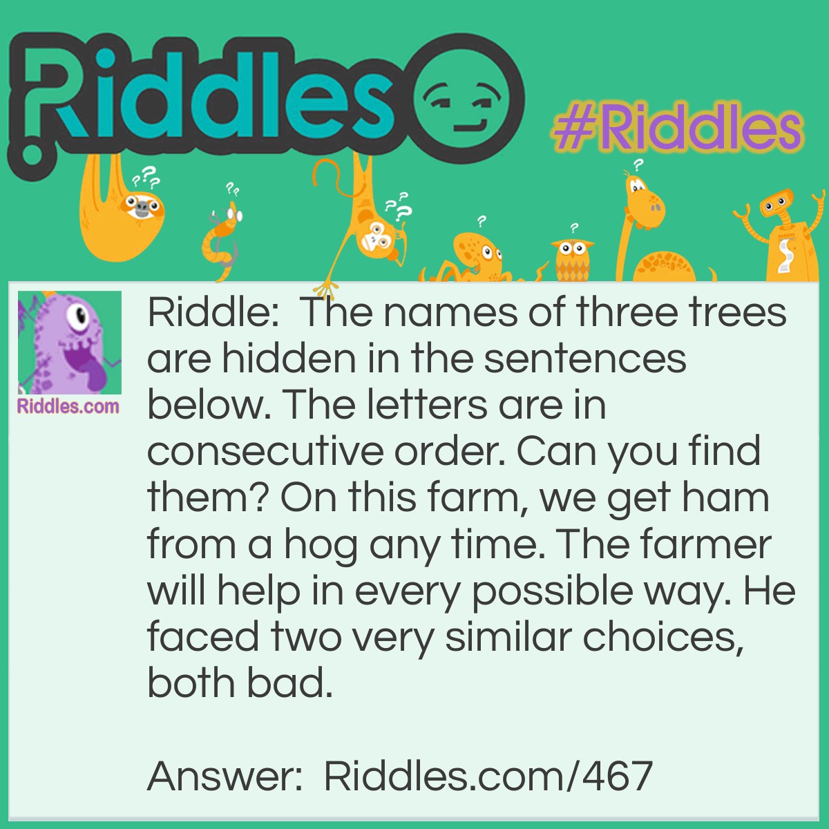 Riddle: The names of three trees are hidden in the sentences below. The letters are in consecutive order. Can you find them? On this farm, we get ham from a hog any time. The farmer will help in every possible way. He faced two very similar choices, both bad. Answer: Mahogany, pine and larch.