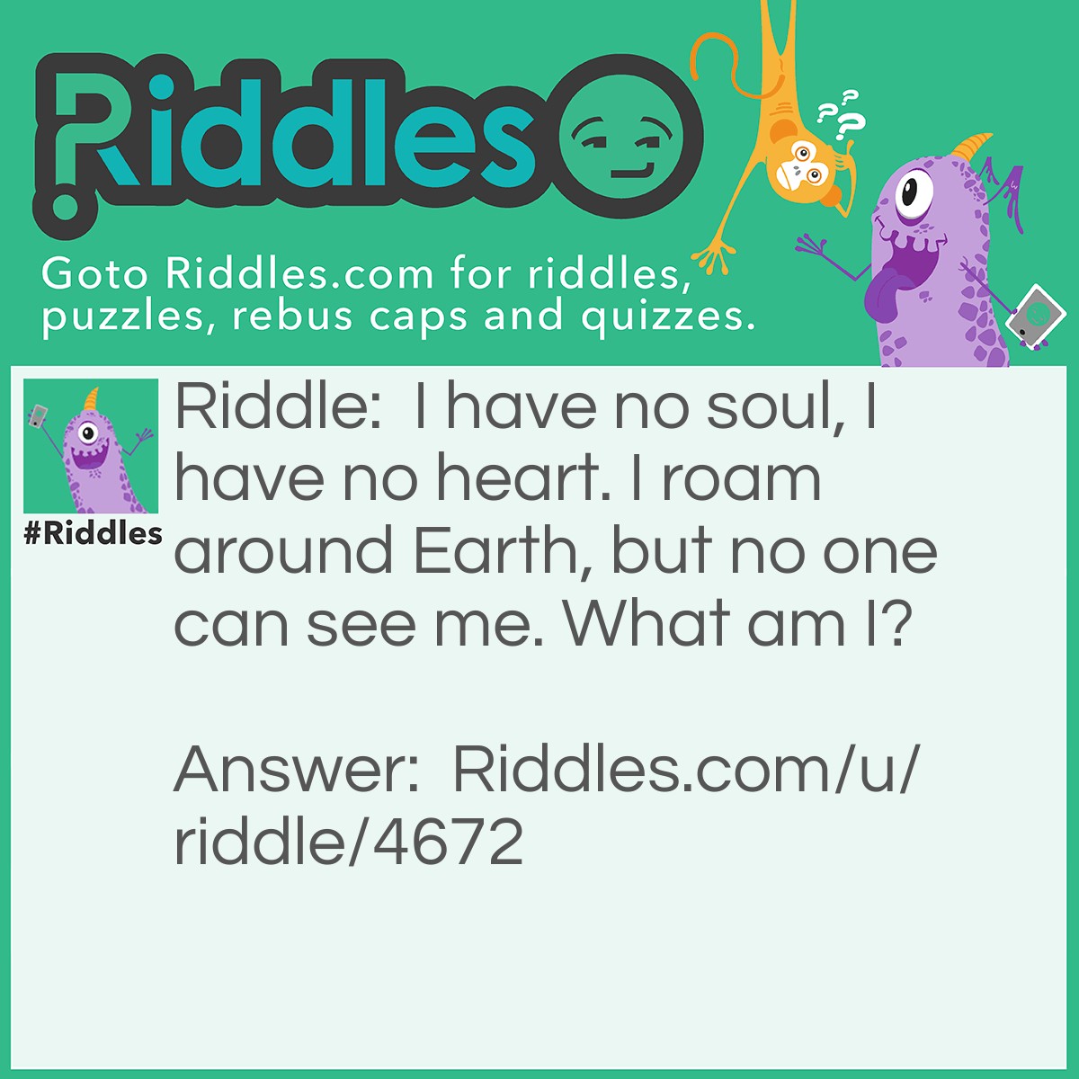 Riddle: I have no soul, I have no heart. I roam around Earth, but no one can see me. What am I? Answer: A ghost.