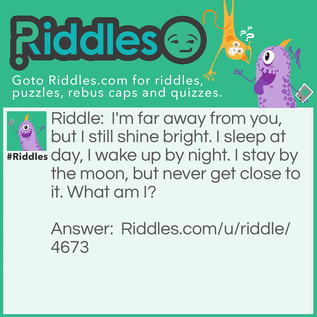 Riddle: I'm far away from you, but I still shine bright. I sleep at day, I wake up by night. I stay by the moon, but never get close to it. What am I? Answer: A star.