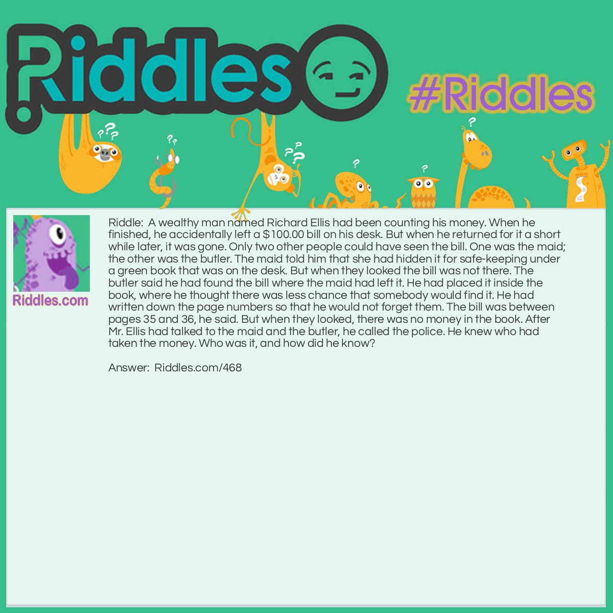 Riddle: A wealthy man named Richard Ellis had been counting his money. When he finished, he accidentally left a $100.00 bill on his desk. But when he returned for it a short while later, it was gone. Only two other people could have seen the bill. One was the maid; the other was the butler. The maid told him that she had hidden it for safekeeping under a green book that was on the desk. But when they looked the bill was not there. The butler said he had found the bill where the maid had left it. He had placed it inside the book, where he thought there was less chance that somebody would find it. He had written down the page numbers so that he would not forget them. The bill was between pages 35 and 36, he said. But when they looked, there was no money in the book. After Mr. Ellis had talked to the maid and the butler, he called the police. He knew who had taken the money. Who was it, and how did he know? Answer: The butler did it. Mr. Ellis knew the butler was lying because pages 35 and 36 in a book are always printed on opposite sides of the same piece of paper.