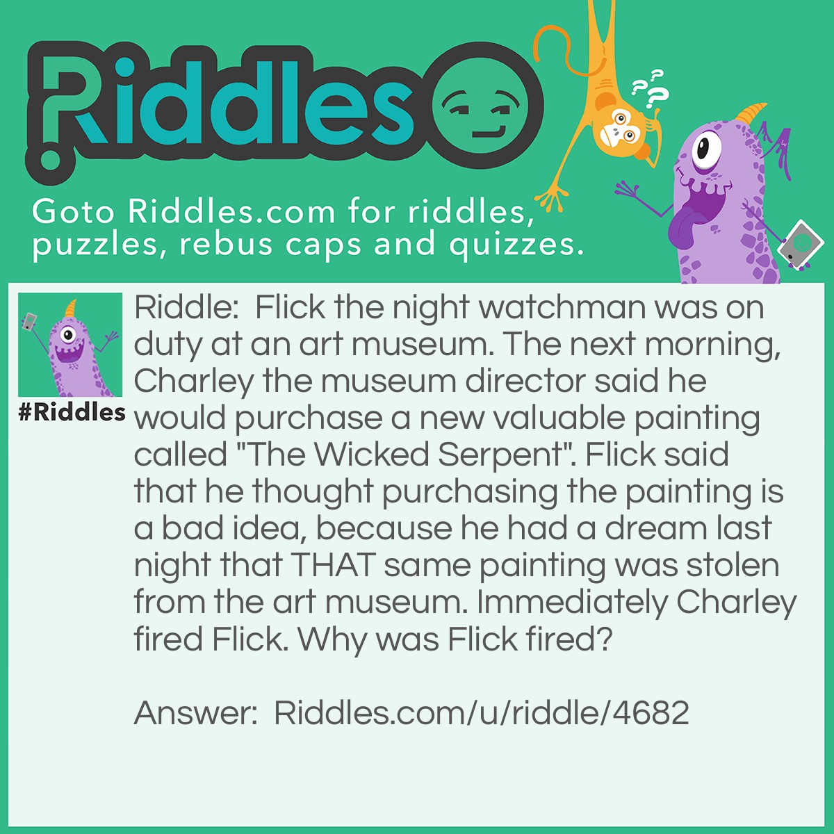 Riddle: Flick the night watchman was on duty at an art museum. The next morning, Charley the museum director said he would purchase a new valuable painting called "The Wicked Serpent". Flick said that he thought purchasing the painting is a bad idea, because he had a dream last night that THAT same painting was stolen from the art museum. Immediately Charley fired Flick. Why was Flick fired? Answer: Flick was fired, because he was asleep during his shift and dreaming.