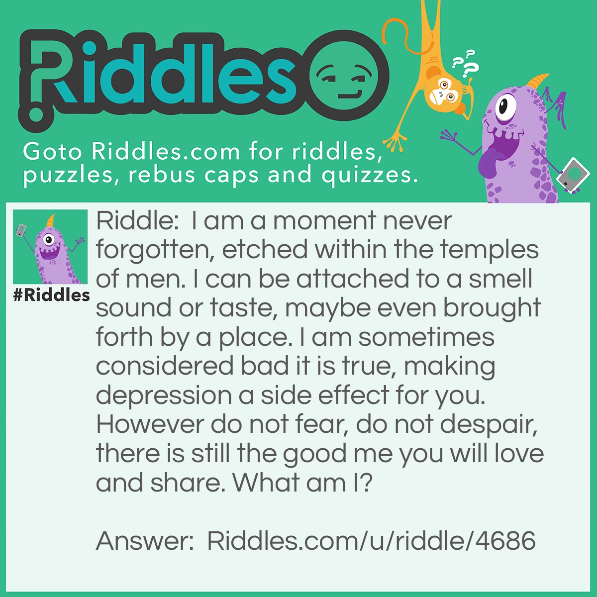 Riddle: I am a moment never forgotten, etched within the temples of men. I can be attached to a smell sound or taste, maybe even brought forth by a place. I am sometimes considered bad it is true, making depression a side effect for you. However do not fear, do not despair, there is still the good me you will love and share. What am I? Answer: Memories.