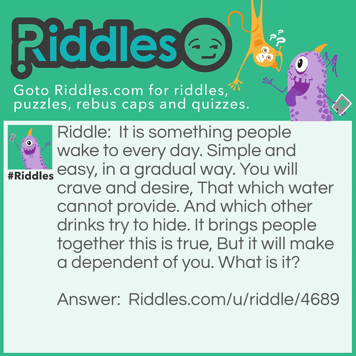 Riddle: It is something people wake to every day. Simple and easy, in a gradual way. You will crave and desire, That which water cannot provide. And which other drinks try to hide. It brings people together this is true, But it will make a dependent of you. What is it? Answer: Coffee/Caffeine.