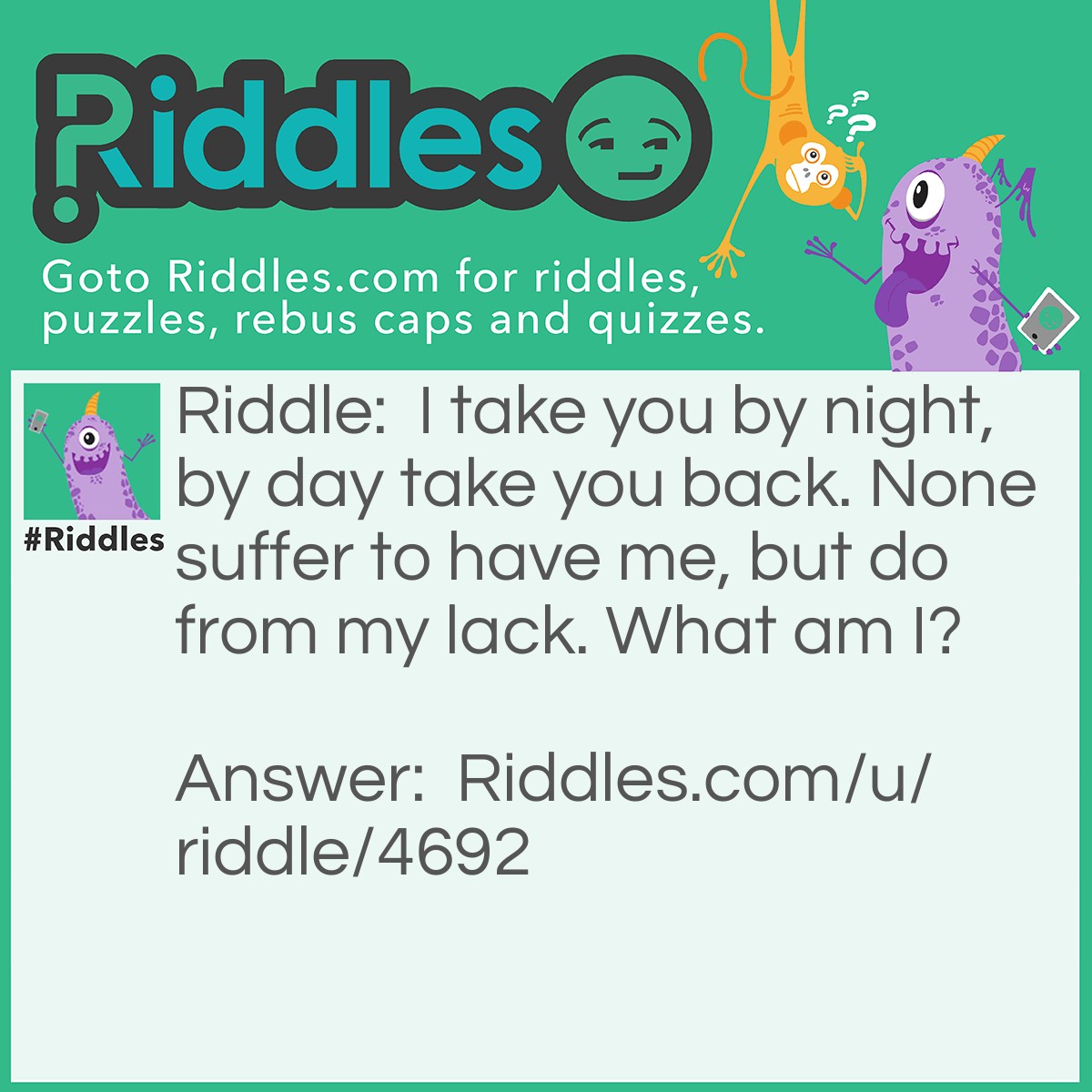 Riddle: I take you by night, by day take you back. None suffer to have me, but do from my lack. What am I? Answer: Sleep