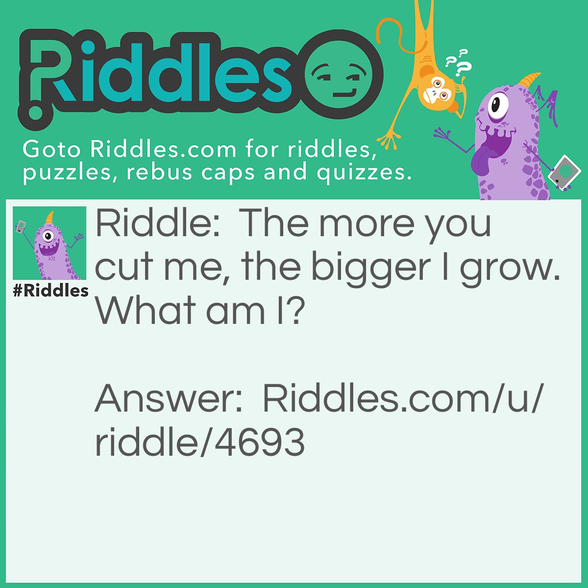 Riddle: The more you cut me, the bigger I grow. What am I? Answer: A hole.