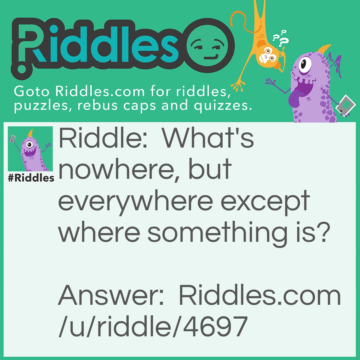 Riddle: What's nowhere, but everywhere except where something is? Answer: Nothing.